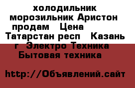 холодильник-морозильник Аристон  продам › Цена ­ 5 000 - Татарстан респ., Казань г. Электро-Техника » Бытовая техника   